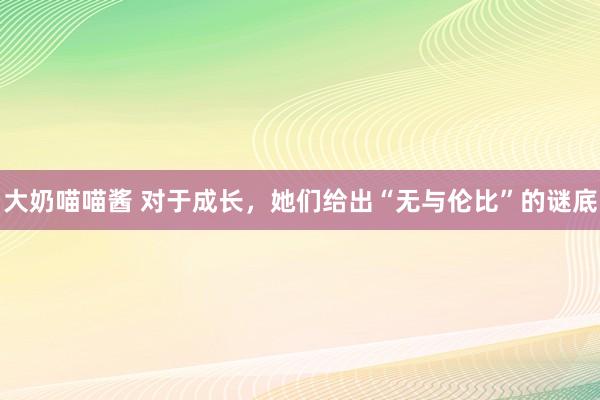 大奶喵喵酱 对于成长，她们给出“无与伦比”的谜底