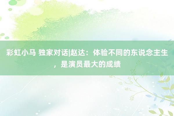 彩虹小马 独家对话|赵达:体验不同的东说念主生,是演员最大的成绩
