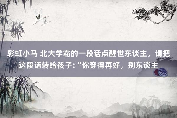 彩虹小马 北大学霸的一段话点醒世东谈主,请把这段话转给孩子:“你穿得再好,别东谈主