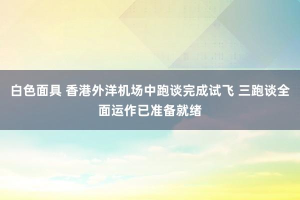白色面具 香港外洋机场中跑谈完成试飞 三跑谈全面运作已准备就绪