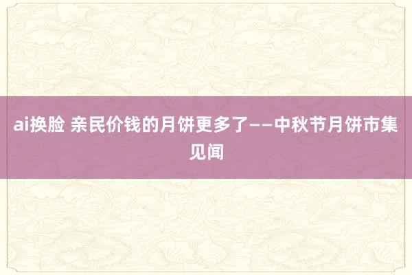 ai换脸 亲民价钱的月饼更多了——中秋节月饼市集见闻