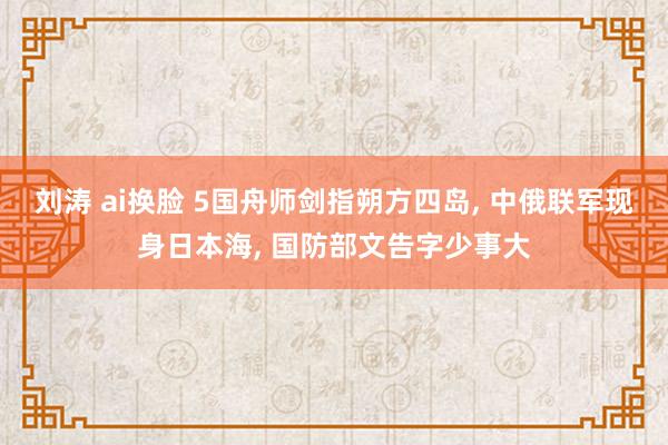 刘涛 ai换脸 5国舟师剑指朔方四岛， 中俄联军现身日本海， 国防部文告字少事大