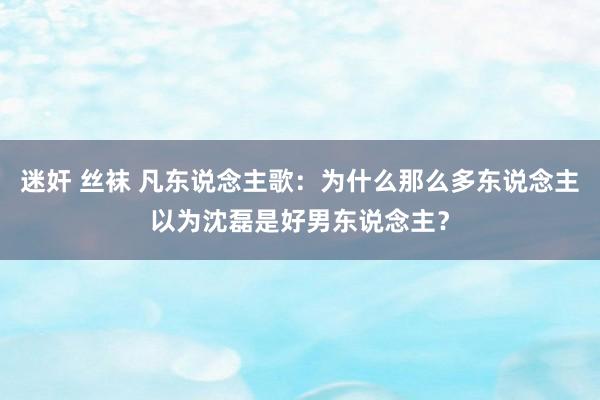 迷奸 丝袜 凡东说念主歌:为什么那么多东说念主以为沈磊是好男东说念主?