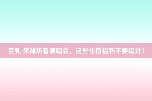 巨乳 来潍坊看演唱会，这些住宿福利不要错过！