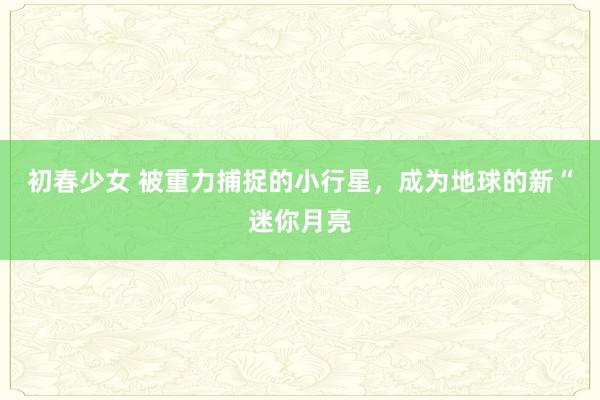 初春少女 被重力捕捉的小行星，成为地球的新“迷你月亮