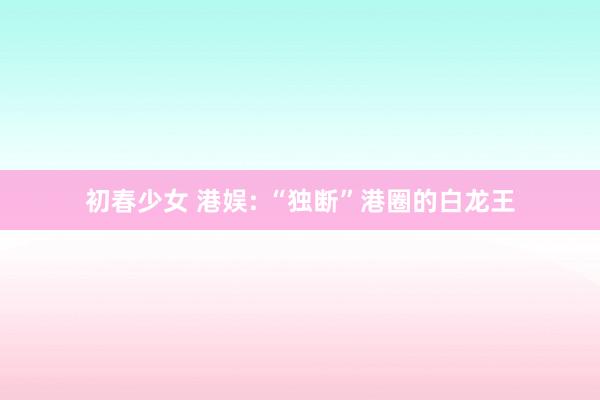 初春少女 港娱: “独断”港圈的白龙王