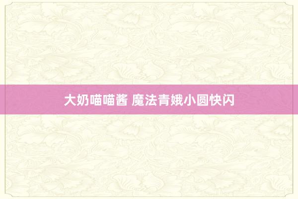 大奶喵喵酱 魔法青娥小圆快闪