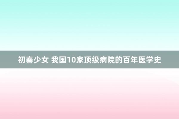 初春少女 我国10家顶级病院的百年医学史