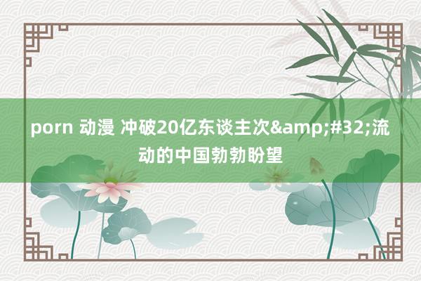 porn 动漫 冲破20亿东谈主次&#32;流动的中国勃勃盼望