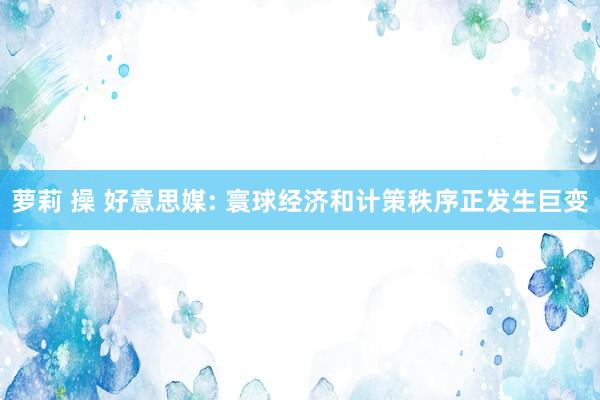 萝莉 操 好意思媒: 寰球经济和计策秩序正发生巨变