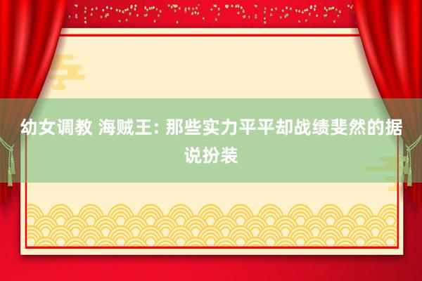 幼女调教 海贼王: 那些实力平平却战绩斐然的据说扮装
