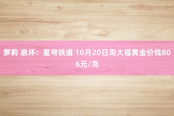 萝莉 崩坏：星穹铁道 10月20日周大福黄金价钱806元/克
