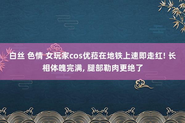 白丝 色情 女玩家cos优菈在地铁上速即走红! 长相体魄完满， 腿部勒肉更绝了