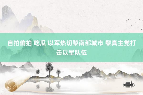 自拍偷拍 吃瓜 以军热切黎南部城市 黎真主党打击以军队伍