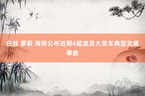白丝 萝莉 海南公布近期4起波及大货车典型交通事故