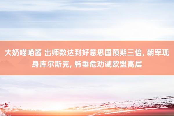 大奶喵喵酱 出师数达到好意思国预期三倍， 朝军现身库尔斯克， 韩垂危劝诫欧盟高层