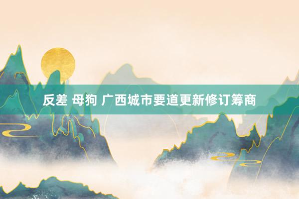 反差 母狗 广西城市要道更新修订筹商