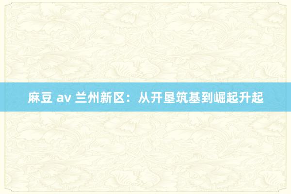麻豆 av 兰州新区：从开垦筑基到崛起升起