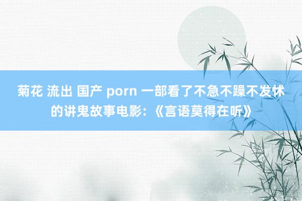 菊花 流出 国产 porn 一部看了不急不躁不发怵的讲鬼故事电影: 《言语莫得在听》