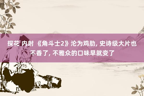 探花 内射 《角斗士2》沦为鸡肋， 史诗级大片也不香了， 不雅众的口味早就变了