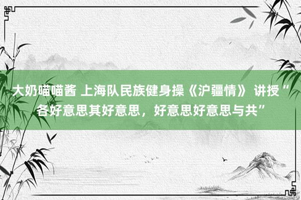 大奶喵喵酱 上海队民族健身操《沪疆情》 讲授“各好意思其好意思，好意思好意思与共”