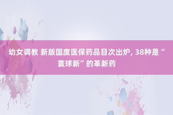 幼女调教 新版国度医保药品目次出炉， 38种是“寰球新”的革新药