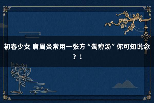 初春少女 肩周炎常用一张方“蠲痹汤”你可知说念？！