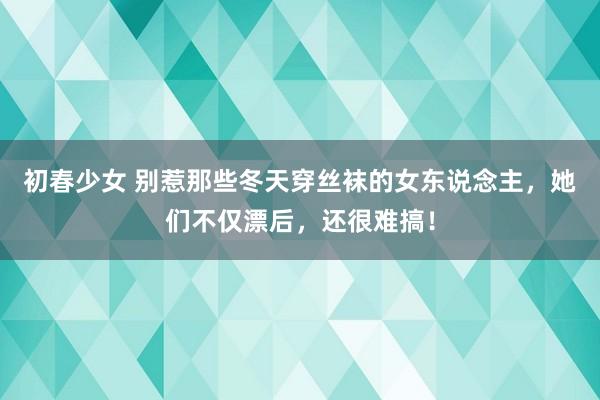 初春少女 别惹那些冬天穿丝袜的女东说念主，她们不仅漂后，还很难搞！