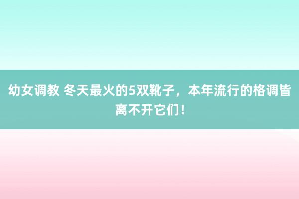幼女调教 冬天最火的5双靴子，本年流行的格调皆离不开它们！