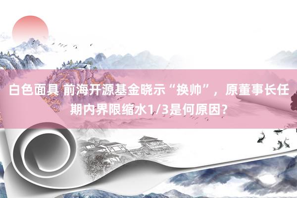 白色面具 前海开源基金晓示“换帅”，原董事长任期内界限缩水1/3是何原因？