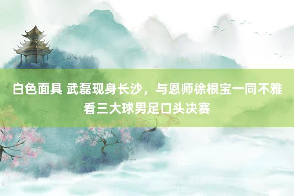 白色面具 武磊现身长沙，与恩师徐根宝一同不雅看三大球男足口头决赛