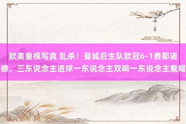 欧美童模写真 乱杀！曼城后生队欧冠6-1费耶诺德，三东说念主进球一东说念主双响一东说念主戴帽