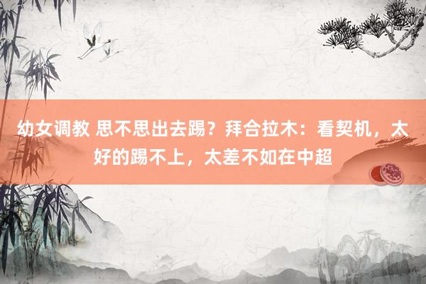 幼女调教 思不思出去踢？拜合拉木：看契机，太好的踢不上，太差不如在中超
