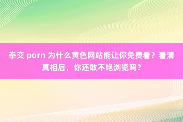 拳交 porn 为什么黄色网站能让你免费看？看清真相后，你还敢不绝浏览吗？