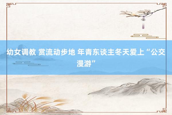 幼女调教 赏流动步地 年青东谈主冬天爱上“公交漫游”