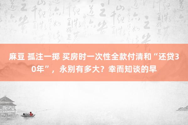 麻豆 孤注一掷 买房时一次性全款付清和“还贷30年”，永别有多大？幸而知谈的早