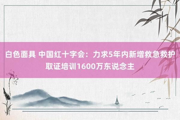白色面具 中国红十字会：力求5年内新增救急救护取证培训1600万东说念主