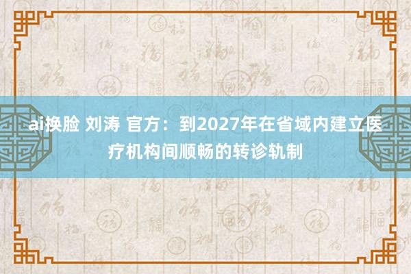 ai换脸 刘涛 官方：到2027年在省域内建立医疗机构间顺畅的转诊轨制