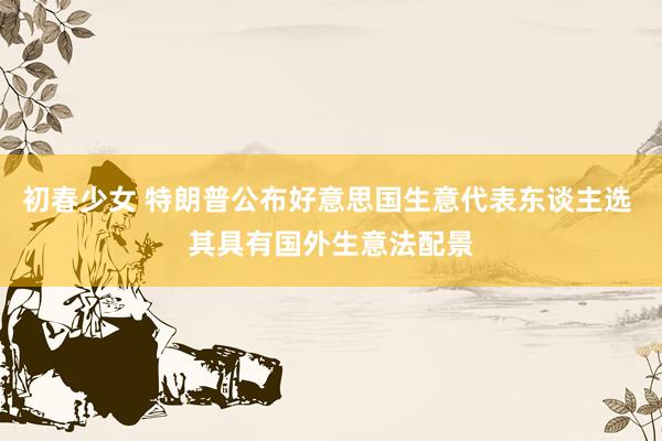 初春少女 特朗普公布好意思国生意代表东谈主选 其具有国外生意法配景