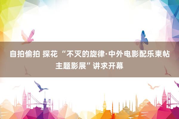 自拍偷拍 探花 “不灭的旋律·中外电影配乐柬帖主题影展”讲求开幕