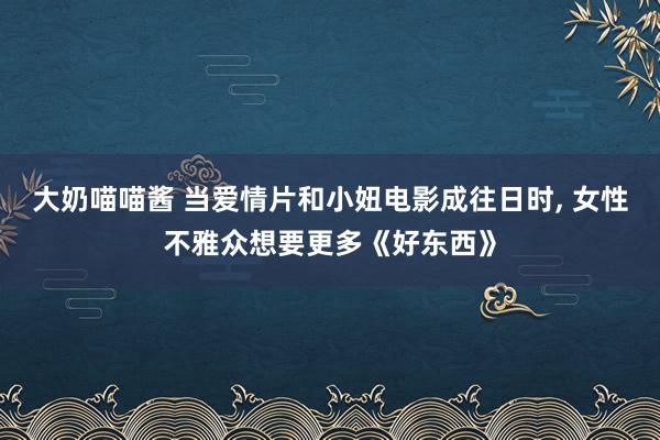 大奶喵喵酱 当爱情片和小妞电影成往日时， 女性不雅众想要更多《好东西》