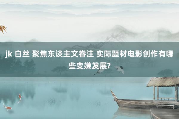 jk 白丝 聚焦东谈主文眷注 实际题材电影创作有哪些变嫌发展?
