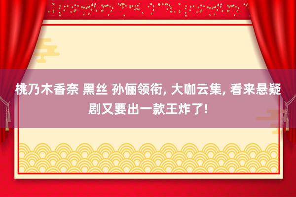 桃乃木香奈 黑丝 孙俪领衔， 大咖云集， 看来悬疑剧又要出一款王炸了!