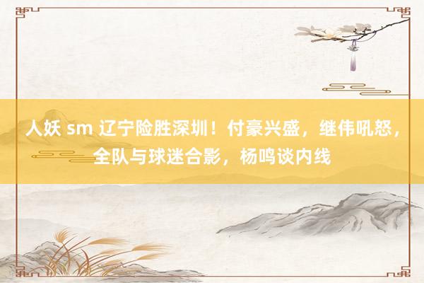 人妖 sm 辽宁险胜深圳！付豪兴盛，继伟吼怒，全队与球迷合影，杨鸣谈内线