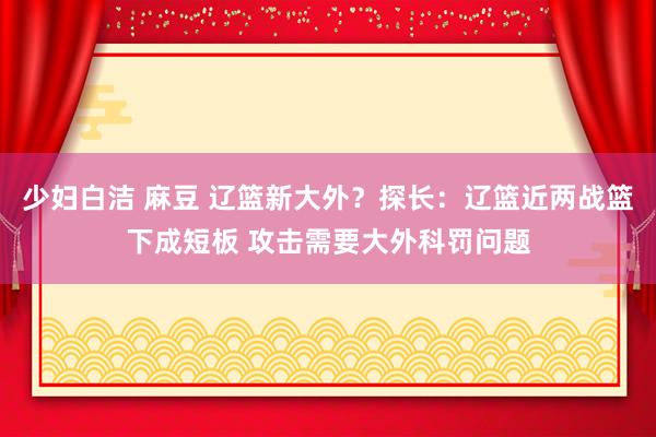 少妇白洁 麻豆 辽篮新大外？探长：辽篮近两战篮下成短板 攻击需要大外科罚问题