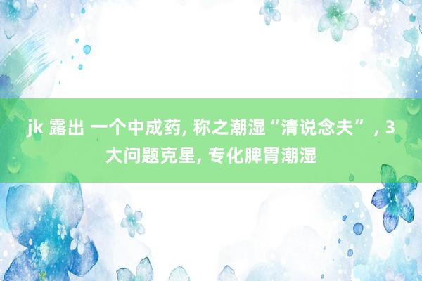 jk 露出 一个中成药， 称之潮湿“清说念夫” ， 3大问题克星， 专化脾胃潮湿