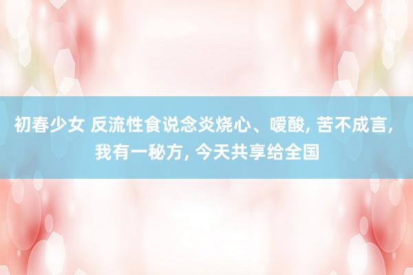 初春少女 反流性食说念炎烧心、嗳酸， 苦不成言， 我有一秘方， 今天共享给全国