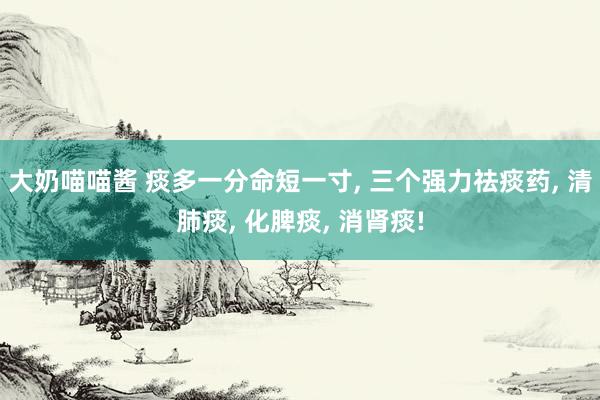 大奶喵喵酱 痰多一分命短一寸， 三个强力祛痰药， 清肺痰， 化脾痰， 消肾痰!