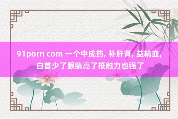 91porn com 一个中成药， 补肝肾， 益精血， 白首少了眼睛亮了抵触力也强了