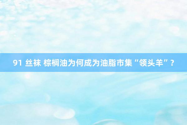 91 丝袜 棕榈油为何成为油脂市集“领头羊”？